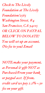 Check to The Lively Foundation at The Lively Foundation/550
Mountain View Ave, #4
Mountain View, CA 94041
OR CLICK ON PAYPAL BELOW TO DONATE! You will set up an account (No fee to you).Email address:livelyfoundation@sbcglobal.net  PLEASE NOTE:make your payment as Personal & gift-NOT as Purchase&From your bank or paypal acct. If from credit card we pay 2.2% +.30 fee on your gift.