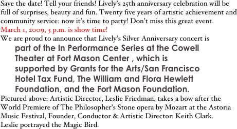 Save the date! Tell your friends! Lively’s 25th anniversary celebration will be full of surprises, beauty and fun. Twenty five years of artistic achievement and community service: now it’s time to party! Don’t miss this great event.
March 1, 2009, 3 p.m. is show time!
We are proud to announce that Lively’s Silver Anniversary concert is
part of the In Performance Series at the Cowell Theater at Fort Mason Center , which is supported by Grants for the Arts/San Francisco Hotel Tax Fund, The William and Flora Hewlett Foundation, and the Fort Mason Foundation.
Pictured above: Artistic Director, Leslie Friedman, takes a bow after the World Premiere of The Philosopher’s Stone opera by Mozart at the Astoria Music Festival, Founder, Conductor & Artistic Director: Keith Clark.
Leslie portrayed the Magic Bird. 
