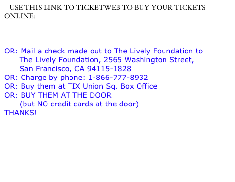    USE THIS LINK TO TICKETWEB TO BUY YOUR TICKETS ONLINE:

http://www.ticketweb.com/snl/EventListings.action?orgId=16934
OR: Mail a check made out to The Lively Foundation to 
      The Lively Foundation, 2565 Washington Street,            
      San Francisco, CA 94115-1828
OR: Charge by phone: 1-866-777-8932
OR: Buy them at TIX Union Sq. Box Office
OR: BUY THEM AT THE DOOR 
      (but NO credit cards at the door)
THANKS!   