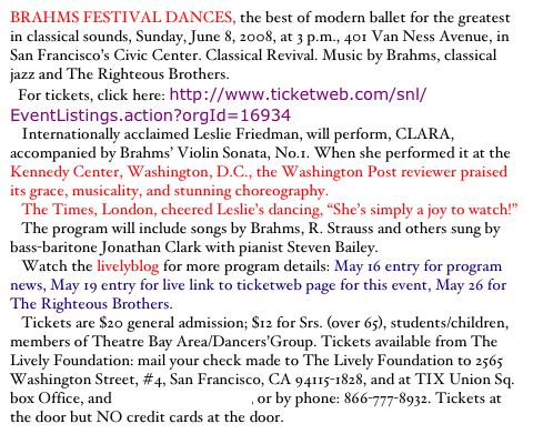 BRAHMS FESTIVAL DANCES, the best of modern ballet for the greatest in classical sounds, Sunday, June 8, 2008, at 3 p.m., 401 Van Ness Avenue, in San Francisco’s Civic Center. Classical Revival. Music by Brahms, classical jazz and The Righteous Brothers.
  For tickets, click here: http://www.ticketweb.com/snl/EventListings.action?orgId=16934
   Internationally acclaimed Leslie Friedman, will perform, CLARA, accompanied by Brahms’ Violin Sonata, No.1. When she performed it at the Kennedy Center, Washington, D.C., the Washington Post reviewer praised its grace, musicality, and stunning choreography.
   The Times, London, cheered Leslie’s dancing, “She’s simply a joy to watch!”
   The program will include songs by Brahms, R. Strauss and others sung by bass-baritone Jonathan Clark with pianist Steven Bailey.
   Watch the livelyblog for more program details: May 16 entry for program news, May 19 entry for live link to ticketweb page for this event, May 26 for The Righteous Brothers.
   Tickets are $20 general admission; $12 for Srs. (over 65), students/children, members of Theatre Bay Area/Dancers’Group. Tickets available from The Lively Foundation: mail your check made to The Lively Foundation to 2565 Washington Street, #4, San Francisco, CA 94115-1828, and at TIX Union Sq. box Office, and www.ticketweb.com, or by phone: 866-777-8932. Tickets at the door but NO credit cards at the door.
